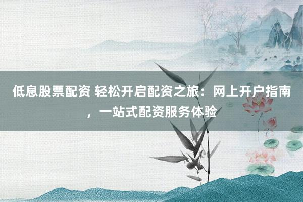 低息股票配资 轻松开启配资之旅:网上开户指南,一站式配资服务体验