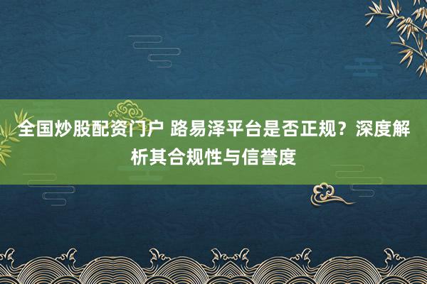 全国炒股配资门户 路易泽平台是否正规?深度解析其合规性与信誉度