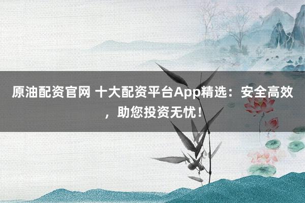 原油配资官网 十大配资平台App精选：安全高效，助您投资无忧！