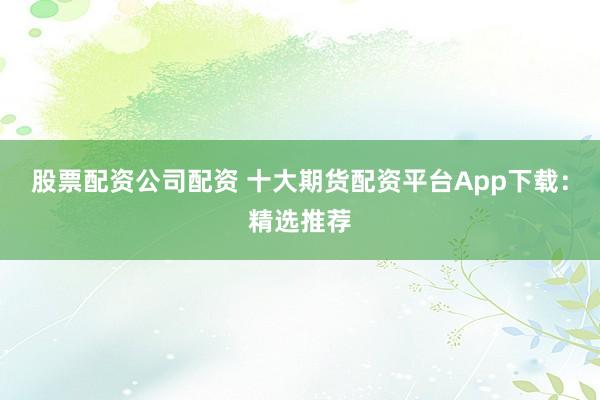 股票配资公司配资 十大期货配资平台App下载：精选推荐