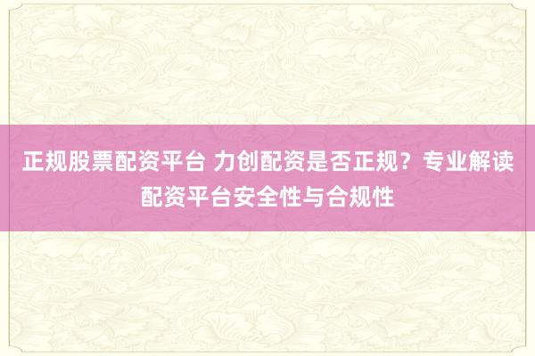 正规股票配资平台 力创配资是否正规？专业解读配资平台安全性与合规性