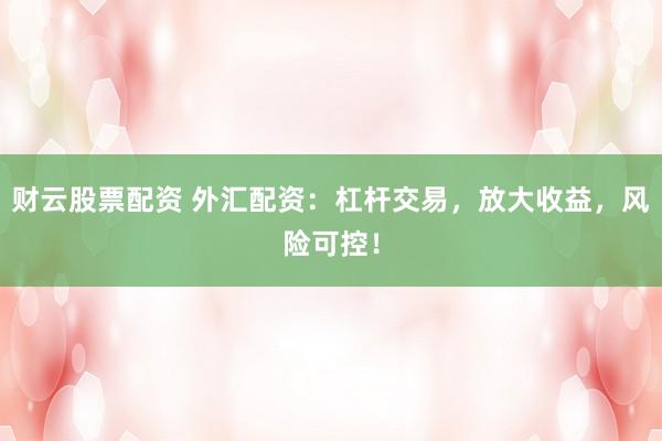 财云股票配资 外汇配资：杠杆交易，放大收益，风险可控！