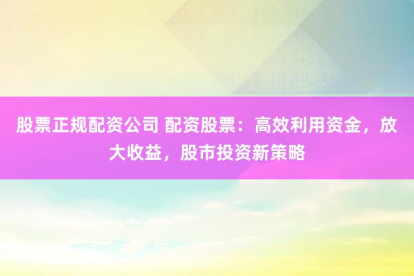 股票正规配资公司 配资股票：高效利用资金，放大收益，股市投资新策略
