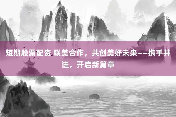 短期股票配资 联美合作，共创美好未来——携手并进，开启新篇章