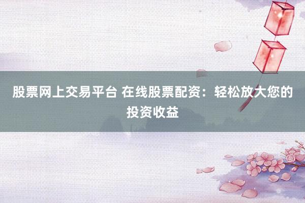股票网上交易平台 在线股票配资：轻松放大您的投资收益