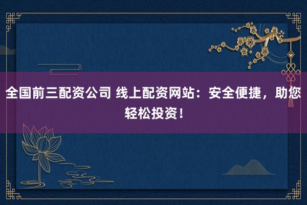 全国前三配资公司 线上配资网站：安全便捷，助您轻松投资！