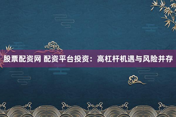 股票配资网 配资平台投资：高杠杆机遇与风险并存