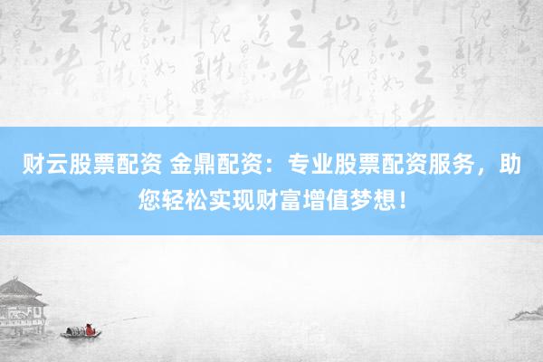 财云股票配资 金鼎配资：专业股票配资服务，助您轻松实现财富增值梦想！