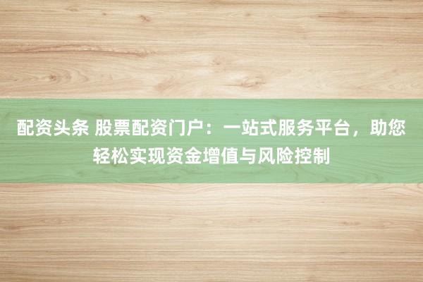 配资头条 股票配资门户：一站式服务平台，助您轻松实现资金增值与风险控制