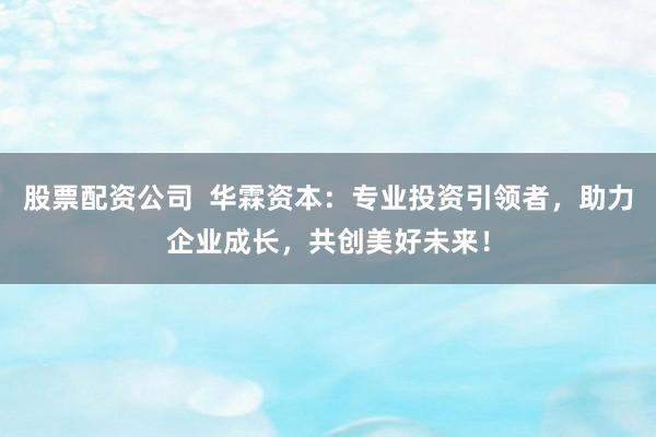 股票配资公司  华霖资本：专业投资引领者，助力企业成长，共创美好未来！