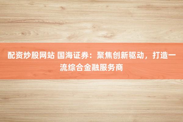 配资炒股网站 国海证券：聚焦创新驱动，打造一流综合金融服务商