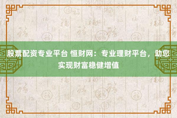 股票配资专业平台 恒财网：专业理财平台，助您实现财富稳健增值