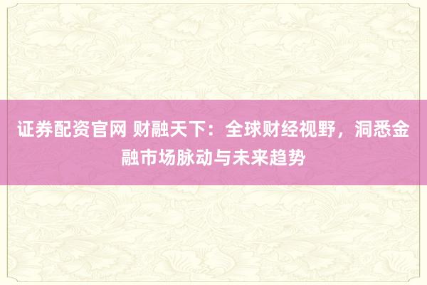 证券配资官网 财融天下：全球财经视野，洞悉金融市场脉动与未来趋势