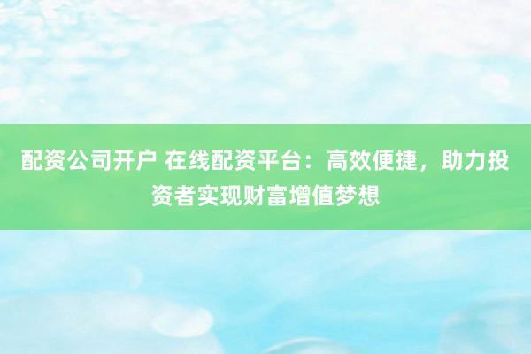 配资公司开户 在线配资平台：高效便捷，助力投资者实现财富增值梦想