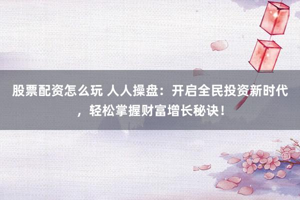 股票配资怎么玩 人人操盘：开启全民投资新时代，轻松掌握财富增长秘诀！