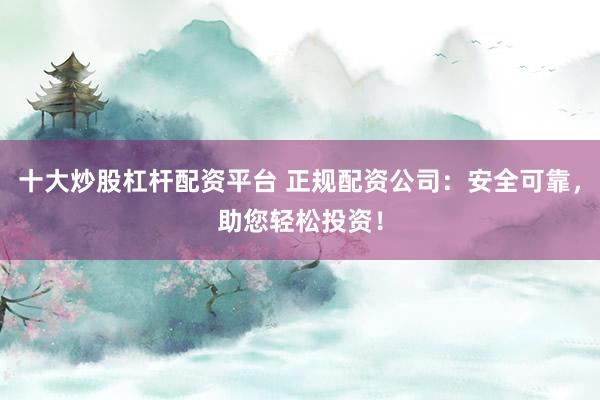 十大炒股杠杆配资平台 正规配资公司：安全可靠，助您轻松投资！