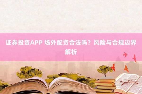 证券投资APP 场外配资合法吗？风险与合规边界解析