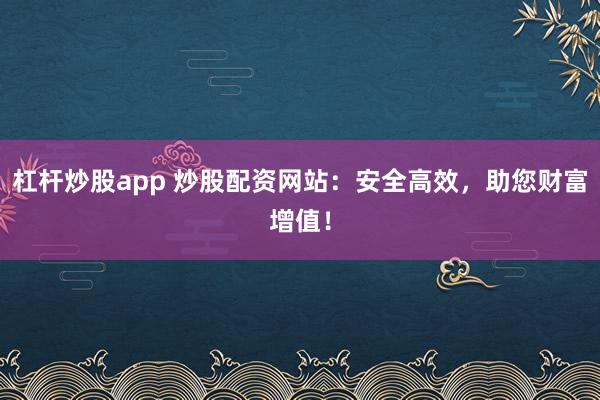 杠杆炒股app 炒股配资网站：安全高效，助您财富增值！