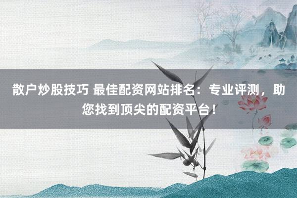 散户炒股技巧 最佳配资网站排名：专业评测，助您找到顶尖的配资平台！