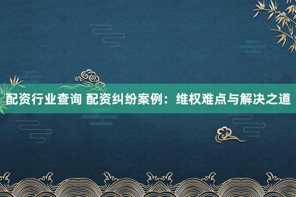 配资行业查询 配资纠纷案例：维权难点与解决之道