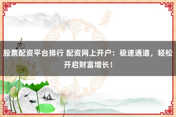 股票配资平台排行 配资网上开户：极速通道，轻松开启财富增长！
