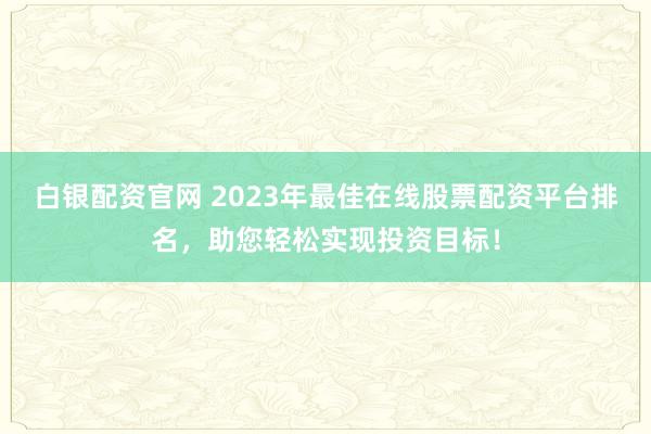白银配资官网 2023年最佳在线股票配资平台排名，助您轻松实现投资目标！