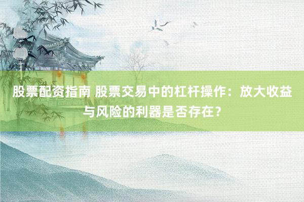 股票配资指南 股票交易中的杠杆操作：放大收益与风险的利器是否存在？