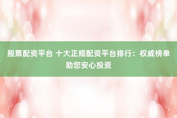 股票配资平台 十大正规配资平台排行：权威榜单助您安心投资
