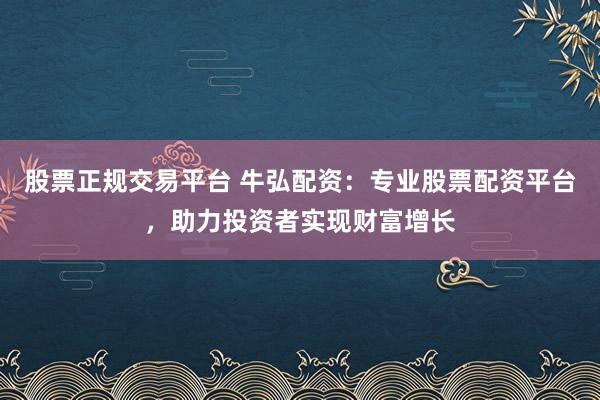 股票正规交易平台 牛弘配资：专业股票配资平台，助力投资者实现财富增长