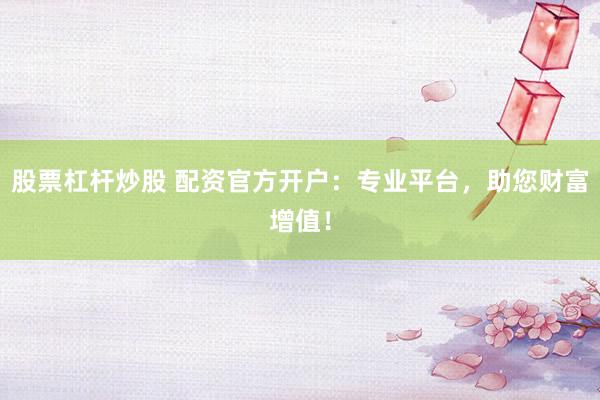 股票杠杆炒股 配资官方开户：专业平台，助您财富增值！
