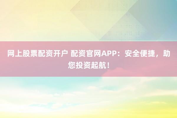 网上股票配资开户 配资官网APP：安全便捷，助您投资起航！