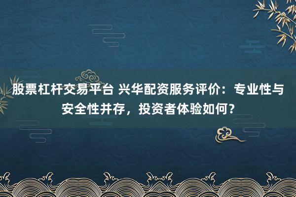 股票杠杆交易平台 兴华配资服务评价：专业性与安全性并存，投资者体验如何？