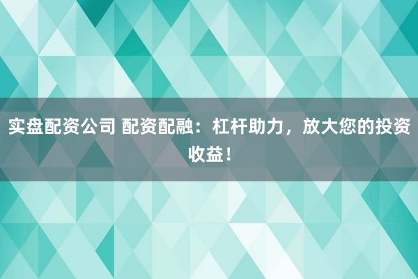 实盘配资公司 配资配融：杠杆助力，放大您的投资收益！