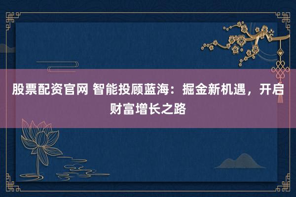 股票配资官网 智能投顾蓝海：掘金新机遇，开启财富增长之路