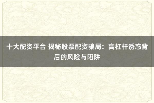 十大配资平台 揭秘股票配资骗局：高杠杆诱惑背后的风险与陷阱