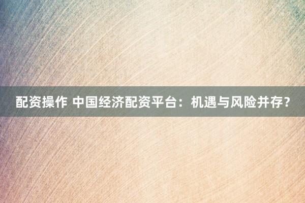 配资操作 中国经济配资平台：机遇与风险并存？
