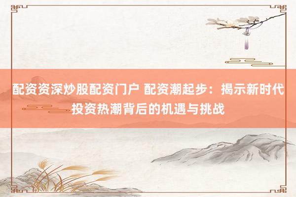 配资资深炒股配资门户 配资潮起步：揭示新时代投资热潮背后的机遇与挑战