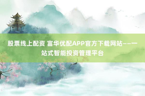 股票线上配资 富华优配APP官方下载网站——一站式智能投资管理平台
