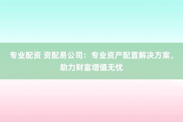 专业配资 资配易公司：专业资产配置解决方案，助力财富增值无忧