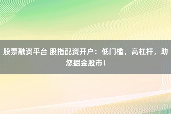 股票融资平台 股指配资开户：低门槛，高杠杆，助您掘金股市！