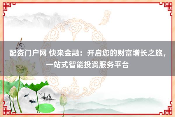 配资门户网 快来金融：开启您的财富增长之旅，一站式智能投资服务平台