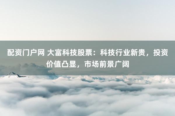 配资门户网 大富科技股票：科技行业新贵，投资价值凸显，市场前景广阔