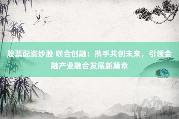 股票配资炒股 联合创融：携手共创未来，引领金融产业融合发展新篇章
