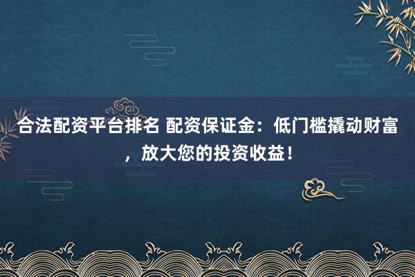 合法配资平台排名 配资保证金：低门槛撬动财富，放大您的投资收益！