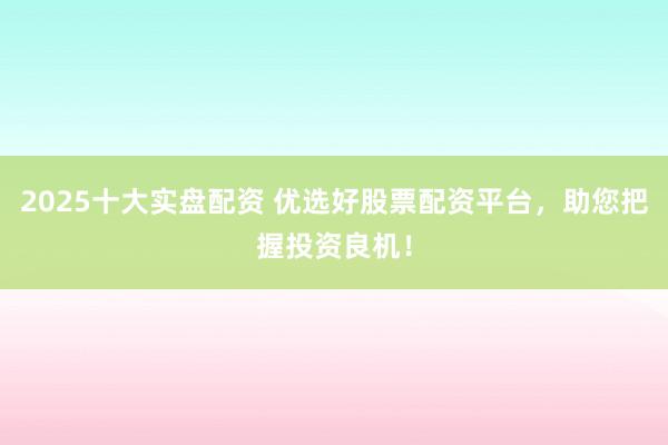 2025十大实盘配资 优选好股票配资平台，助您把握投资良机！