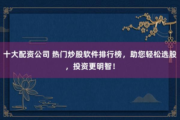 十大配资公司 热门炒股软件排行榜，助您轻松选股，投资更明智！