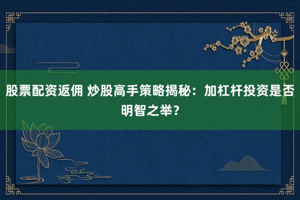 股票配资返佣 炒股高手策略揭秘：加杠杆投资是否明智之举？