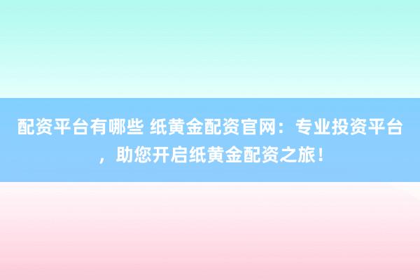 配资平台有哪些 纸黄金配资官网：专业投资平台，助您开启纸黄金配资之旅！