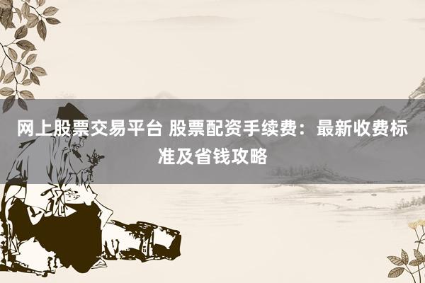 网上股票交易平台 股票配资手续费：最新收费标准及省钱攻略