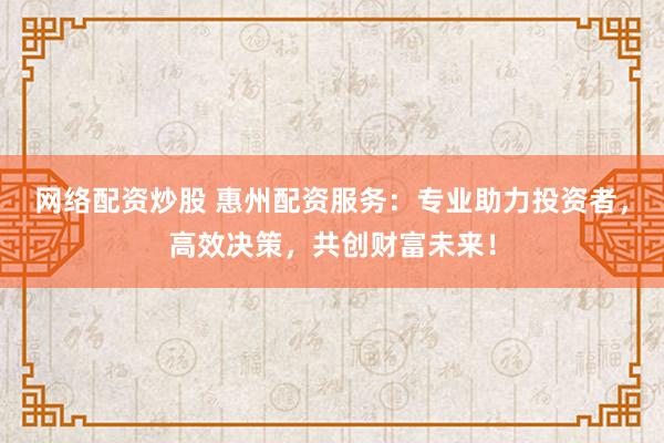 网络配资炒股 惠州配资服务：专业助力投资者，高效决策，共创财富未来！